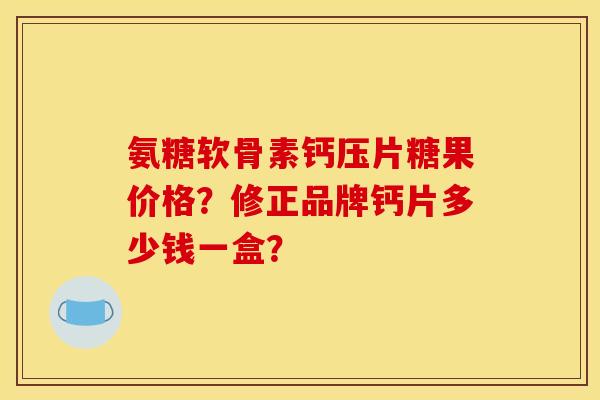 氨糖软骨素钙压片糖果价格？修正品牌钙片多少钱一盒？