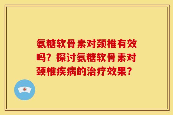 氨糖软骨素对颈椎有效吗？探讨氨糖软骨素对颈椎疾病的治疗效果？