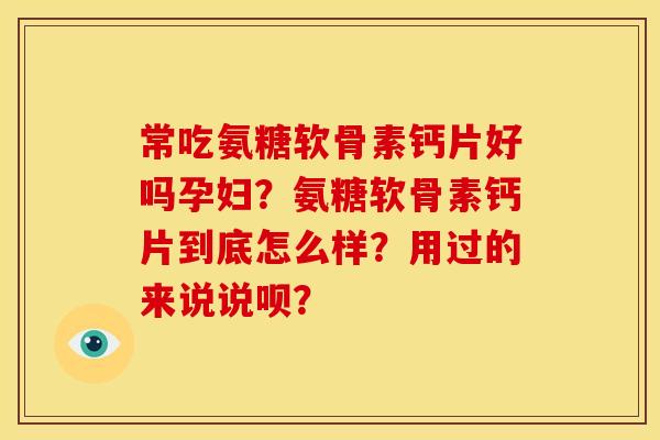 常吃氨糖软骨素钙片好吗孕妇？氨糖软骨素钙片到底怎么样？用过的来说说呗？