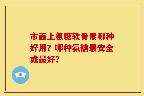 市面上氨糖软骨素哪种好用？哪种氨糖最安全或最好？