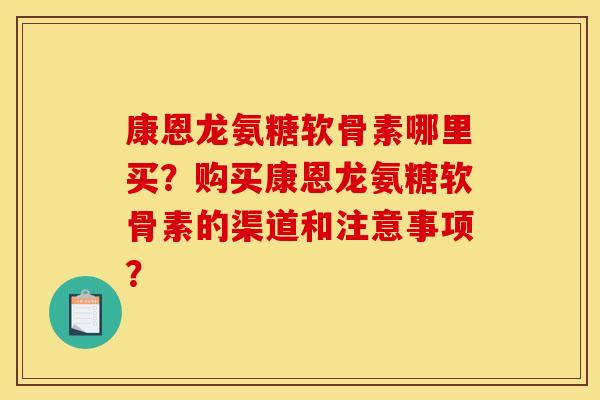 康恩龙氨糖软骨素哪里买？购买康恩龙氨糖软骨素的渠道和注意事项？