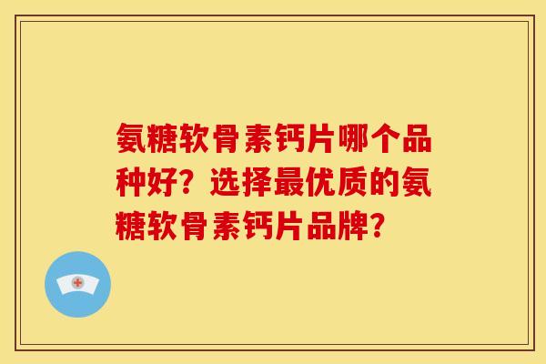 氨糖软骨素钙片哪个品种好？选择最优质的氨糖软骨素钙片品牌？