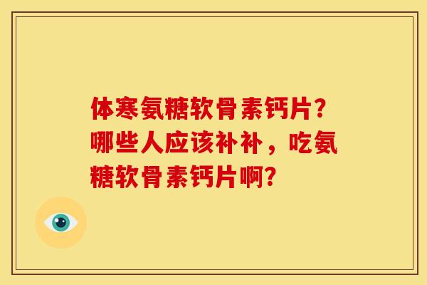 体寒氨糖软骨素钙片？哪些人应该补补，吃氨糖软骨素钙片啊？