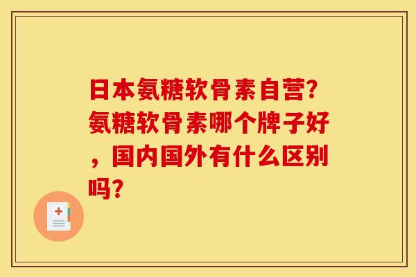 日本氨糖软骨素自营？氨糖软骨素哪个牌子好，国内国外有什么区别吗？