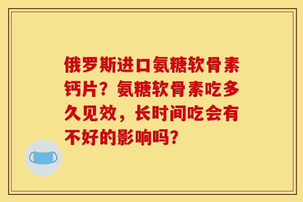 俄罗斯进口氨糖软骨素钙片？氨糖软骨素吃多久见效，长时间吃会有不好的影响吗？