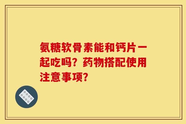 氨糖软骨素能和钙片一起吃吗？药物搭配使用注意事项？