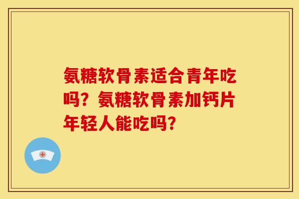 氨糖软骨素适合青年吃吗？氨糖软骨素加钙片年轻人能吃吗？