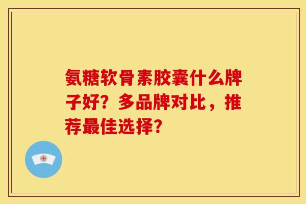 氨糖软骨素胶囊什么牌子好？多品牌对比，推荐最佳选择？