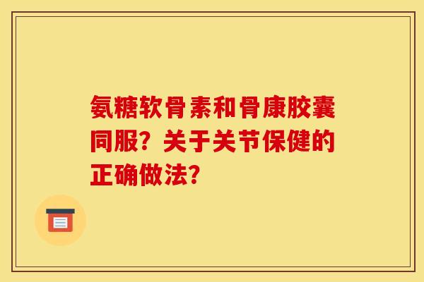 氨糖软骨素和骨康胶囊同服？关于关节保健的正确做法？