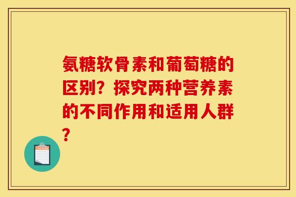 氨糖软骨素和葡萄糖的区别？探究两种营养素的不同作用和适用人群？