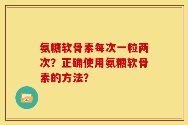 氨糖软骨素每次一粒两次？正确使用氨糖软骨素的方法？