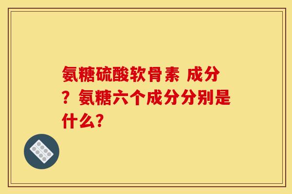 氨糖硫酸软骨素 成分？氨糖六个成分分别是什么？