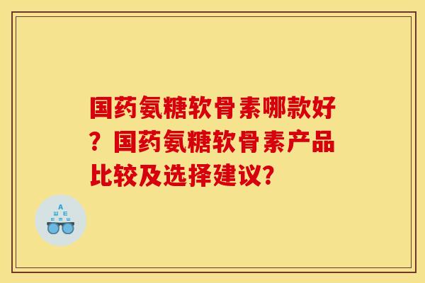 国药氨糖软骨素哪款好？国药氨糖软骨素产品比较及选择建议？