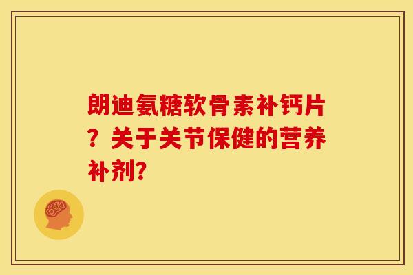 朗迪氨糖软骨素补钙片？关于关节保健的营养补剂？