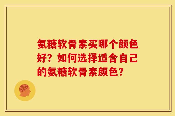 氨糖软骨素买哪个颜色好？如何选择适合自己的氨糖软骨素颜色？