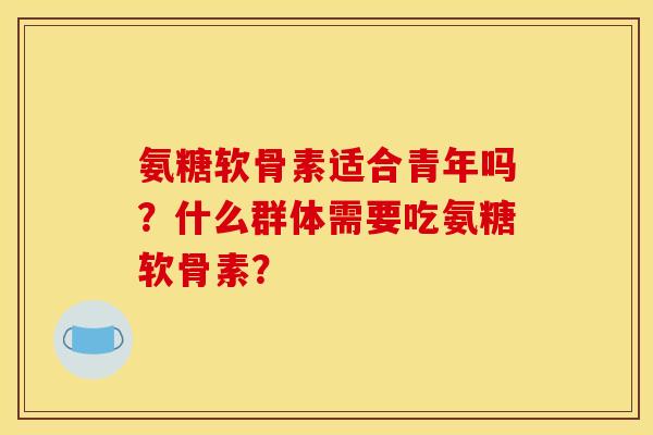 氨糖软骨素适合青年吗？什么群体需要吃氨糖软骨素？