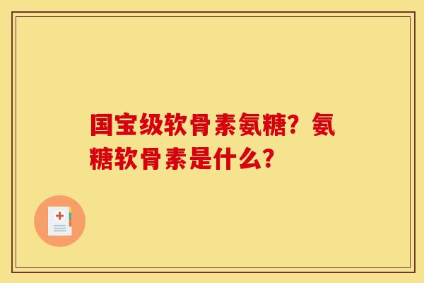 国宝级软骨素氨糖？氨糖软骨素是什么？
