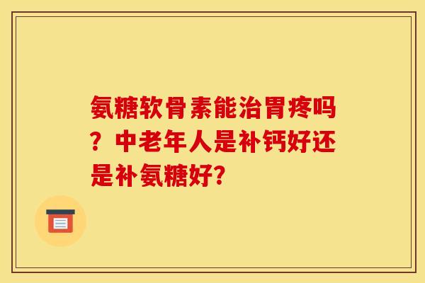 氨糖软骨素能治胃疼吗？中老年人是补钙好还是补氨糖好？
