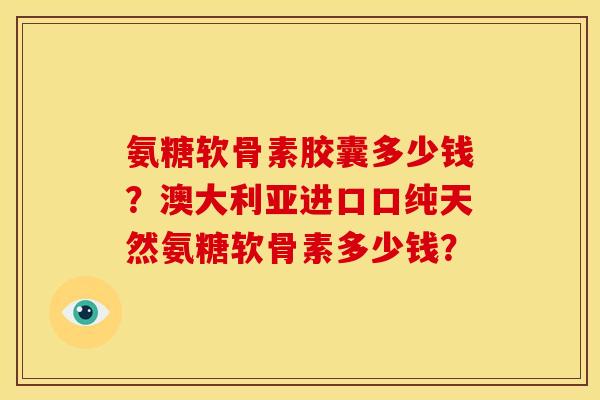 氨糖软骨素胶囊多少钱？澳大利亚进口口纯天然氨糖软骨素多少钱？