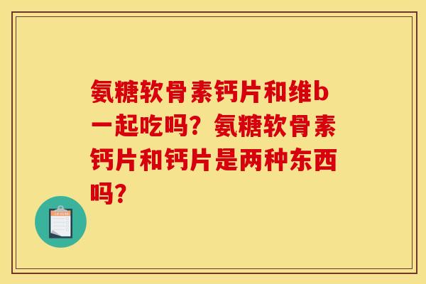 氨糖软骨素钙片和维b一起吃吗？氨糖软骨素钙片和钙片是两种东西吗？
