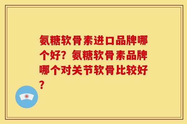 氨糖软骨素进口品牌哪个好？氨糖软骨素品牌哪个对关节软骨比较好？