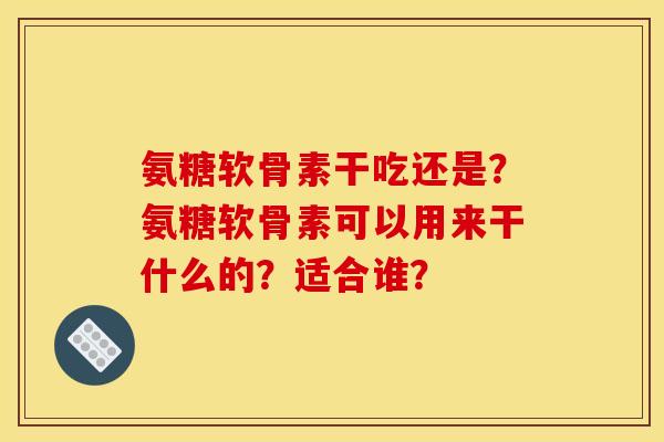 氨糖软骨素干吃还是？氨糖软骨素可以用来干什么的？适合谁？