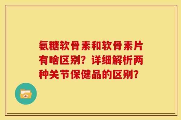 氨糖软骨素和软骨素片有啥区别？详细解析两种关节保健品的区别？
