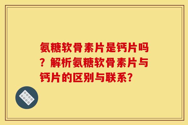 氨糖软骨素片是钙片吗？解析氨糖软骨素片与钙片的区别与联系？