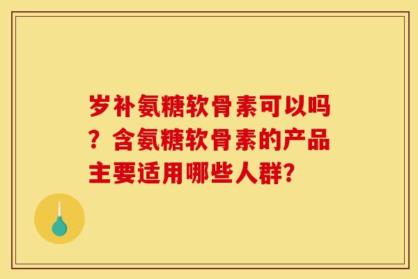 岁补氨糖软骨素可以吗？含氨糖软骨素的产品主要适用哪些人群？