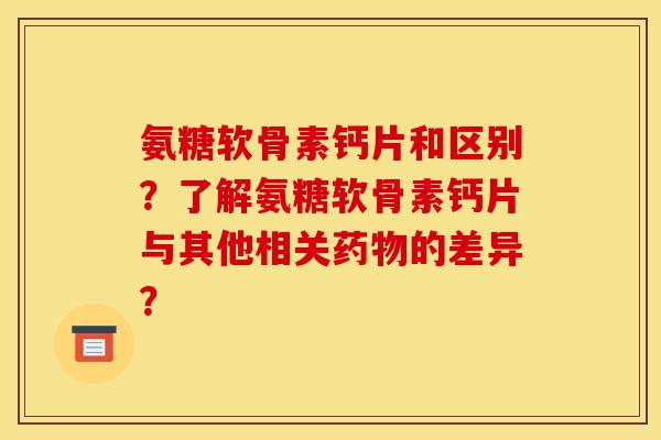 氨糖软骨素钙片和区别？了解氨糖软骨素钙片与其他相关药物的差异？