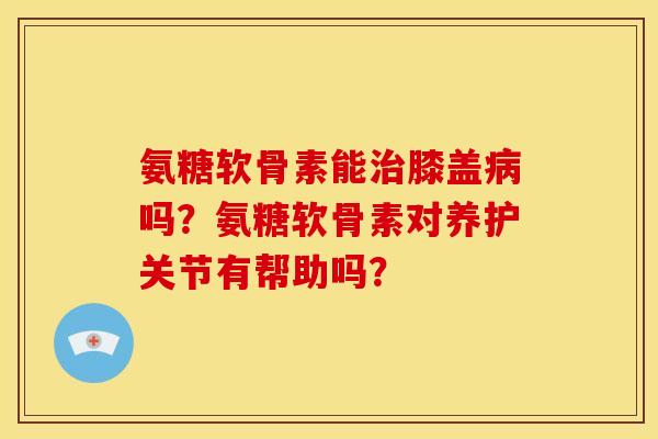 氨糖软骨素能治膝盖病吗？氨糖软骨素对养护关节有帮助吗？