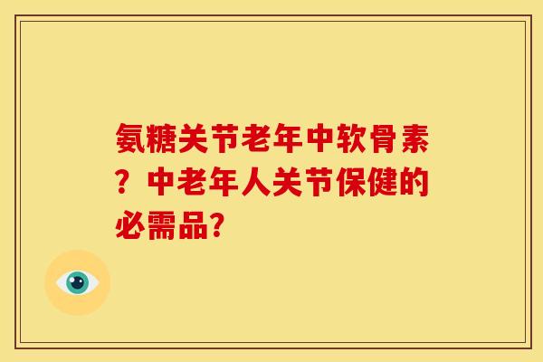 氨糖关节老年中软骨素？中老年人关节保健的必需品？