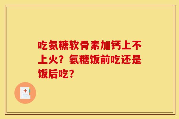 吃氨糖软骨素加钙上不上火？氨糖饭前吃还是饭后吃？
