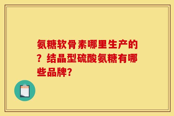 氨糖软骨素哪里生产的？结晶型硫酸氨糖有哪些品牌？