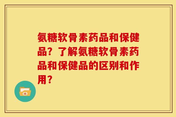 氨糖软骨素药品和保健品？了解氨糖软骨素药品和保健品的区别和作用？