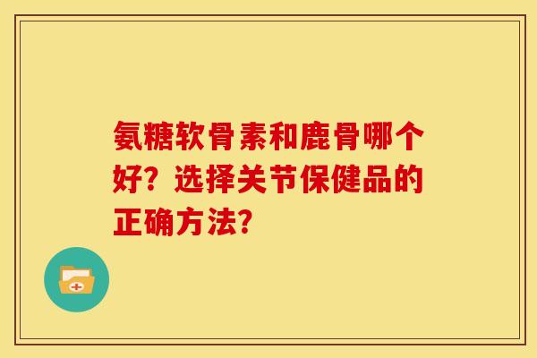 氨糖软骨素和鹿骨哪个好？选择关节保健品的正确方法？