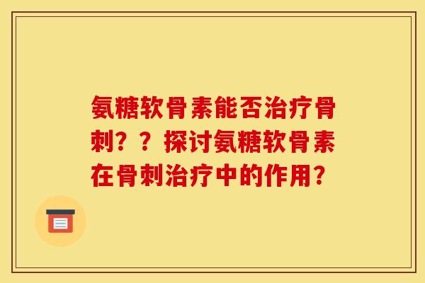 氨糖软骨素能否治疗骨刺？？探讨氨糖软骨素在骨刺治疗中的作用？