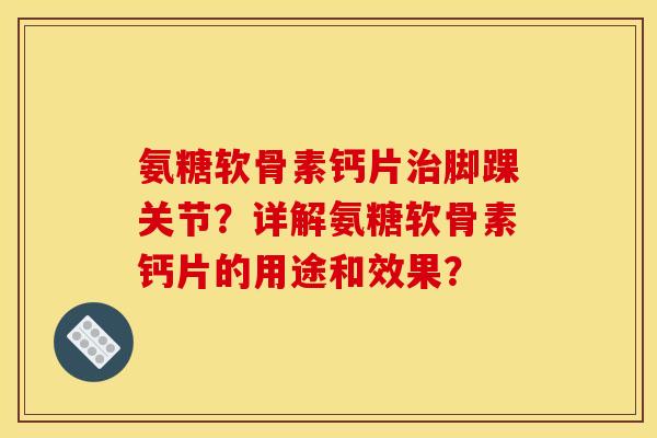 氨糖软骨素钙片治脚踝关节？详解氨糖软骨素钙片的用途和效果？