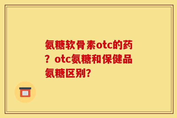 氨糖软骨素otc的药？otc氨糖和保健品氨糖区别？