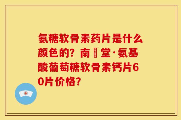 氨糖软骨素药片是什么颜色的？南雲堂·氨基酸葡萄糖软骨素钙片60片价格？
