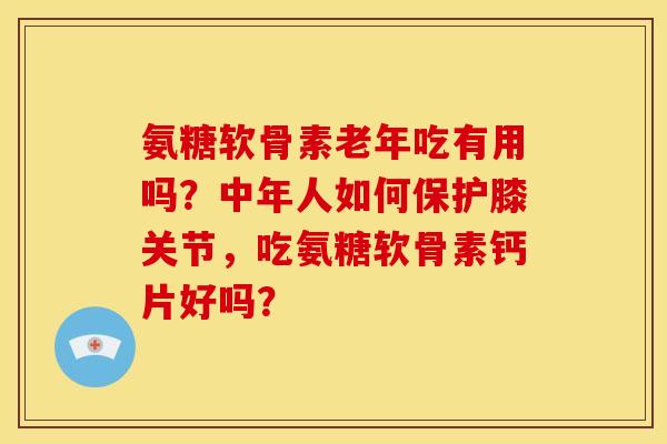 氨糖软骨素老年吃有用吗？中年人如何保护膝关节，吃氨糖软骨素钙片好吗？