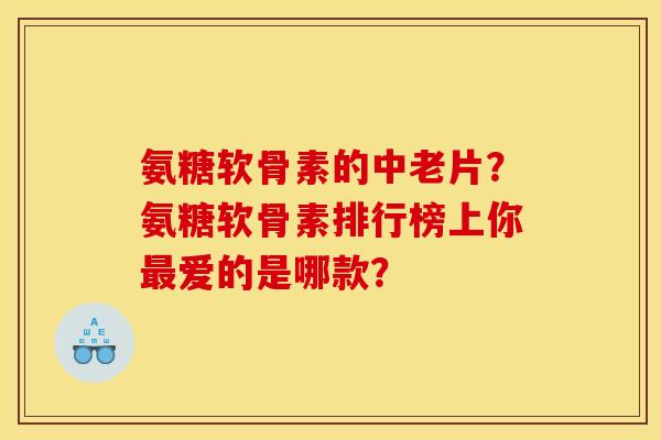 氨糖软骨素的中老片？氨糖软骨素排行榜上你最爱的是哪款？