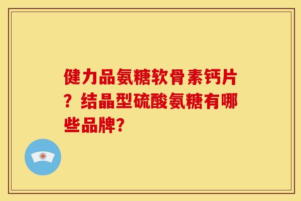 健力品氨糖软骨素钙片？结晶型硫酸氨糖有哪些品牌？