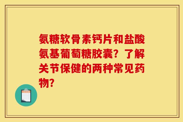 氨糖软骨素钙片和盐酸氨基葡萄糖胶囊？了解关节保健的两种常见药物？