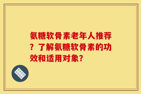 氨糖软骨素老年人推荐？了解氨糖软骨素的功效和适用对象？