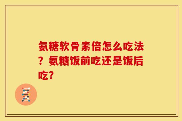 氨糖软骨素倍怎么吃法？氨糖饭前吃还是饭后吃？