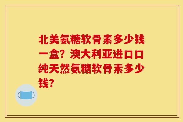 北美氨糖软骨素多少钱一盒？澳大利亚进口口纯天然氨糖软骨素多少钱？