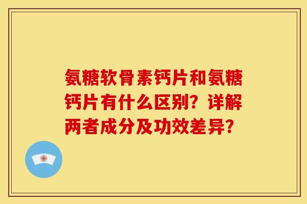氨糖软骨素钙片和氨糖钙片有什么区别？详解两者成分及功效差异？