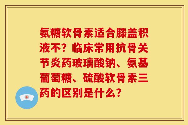 氨糖软骨素适合膝盖积液不？临床常用抗骨关节炎药玻璃酸钠、氨基葡萄糖、硫酸软骨素三药的区别是什么？