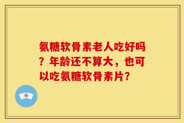 氨糖软骨素老人吃好吗？年龄还不算大，也可以吃氨糖软骨素片？